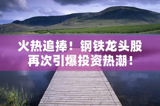 火热追捧！钢铁龙头股再次引爆投资热潮！