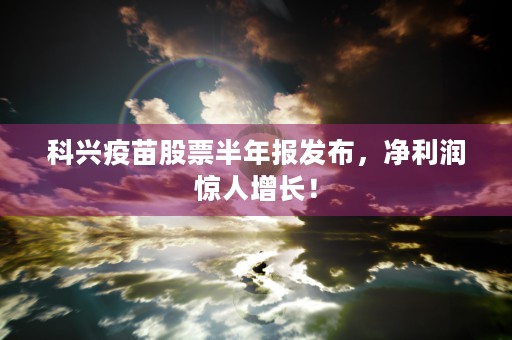 科兴疫苗股票半年报发布，净利润惊人增长！