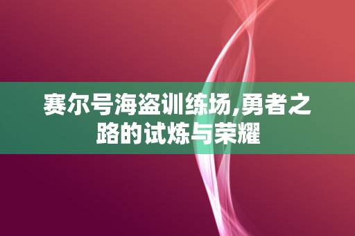 赛尔号海盗训练场,勇者之路的试炼与荣耀