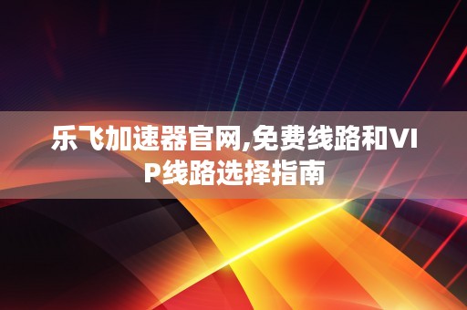 乐飞加速器官网,免费线路和VIP线路选择指南