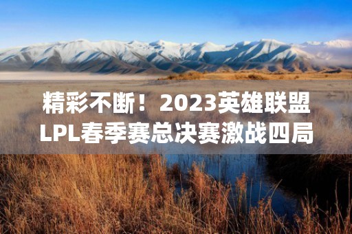 精彩不断！2023英雄联盟LPL春季赛总决赛激战四局，JDG战队夺冠！