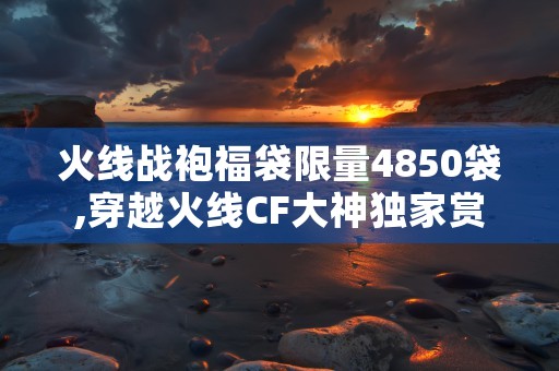 火线战袍福袋限量4850袋,穿越火线CF大神独家赏析