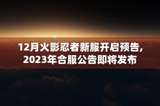 12月火影忍者新服开启预告,2023年合服公告即将发布