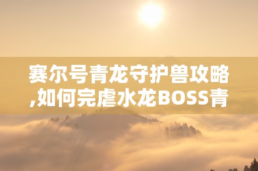 赛尔号青龙守护兽攻略,如何完虐水龙BOSS青龙