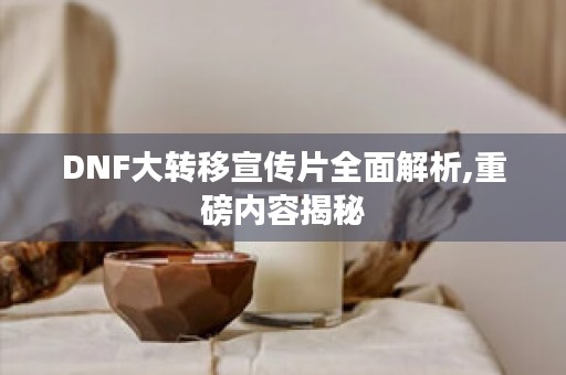 DNF大转移宣传片全面解析,重磅内容揭秘