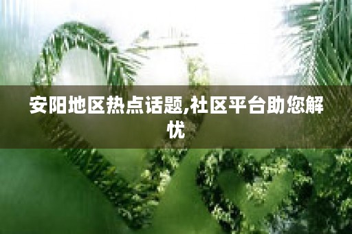 安阳地区热点话题,社区平台助您解忧