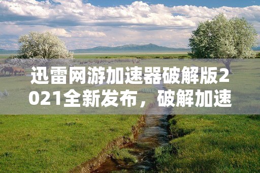 迅雷网游加速器破解版2021全新发布，破解加速绝技大揭秘！