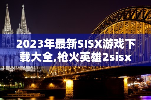 2023年最新SISX游戏下载大全,枪火英雄2sisx等火爆游戏一网打尽