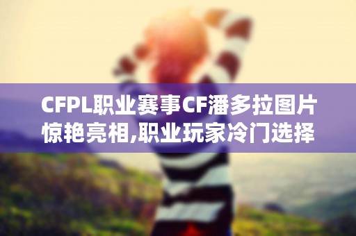 CFPL职业赛事CF潘多拉图片惊艳亮相,职业玩家冷门选择