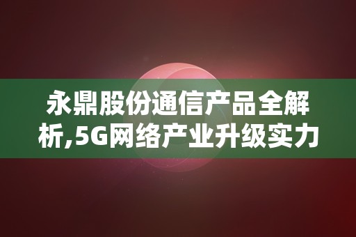 永鼎股份通信产品全解析,5G网络产业升级实力浮出水面