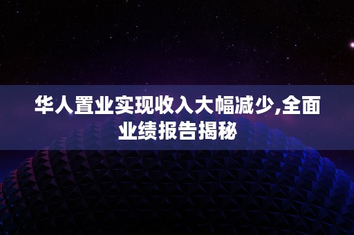 华人置业实现收入大幅减少,全面业绩报告揭秘