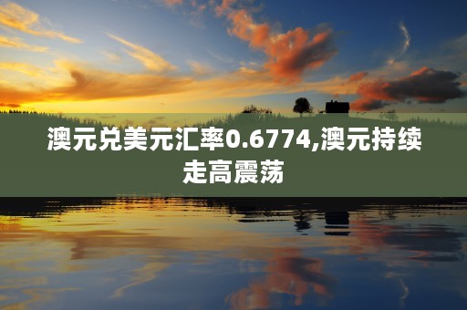 澳元兑美元汇率0.6774,澳元持续走高震荡