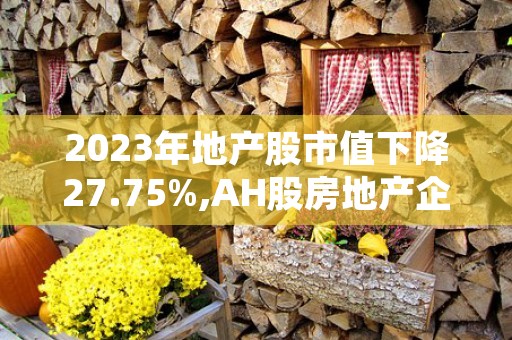 2023年地产股市值下降27.75%,AH股房地产企业腾挪求生存