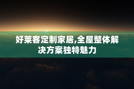 好莱客定制家居,全屋整体解决方案独特魅力