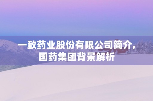 一致药业股份有限公司简介,国药集团背景解析