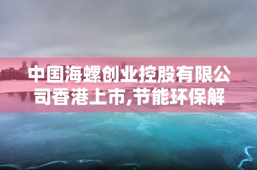 中国海螺创业控股有限公司香港上市,节能环保解决方案走向未来