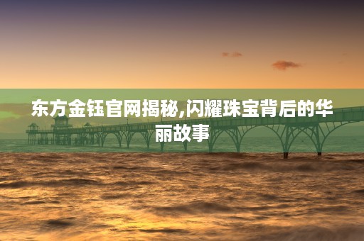 东方金钰官网揭秘,闪耀珠宝背后的华丽故事