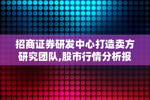 招商证券研发中心打造卖方研究团队,股市行情分析报告