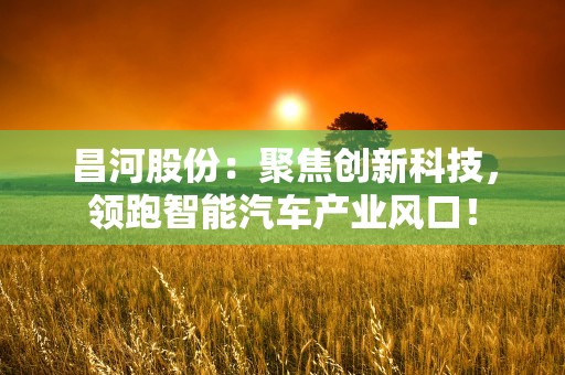 昌河股份：聚焦创新科技，领跑智能汽车产业风口！