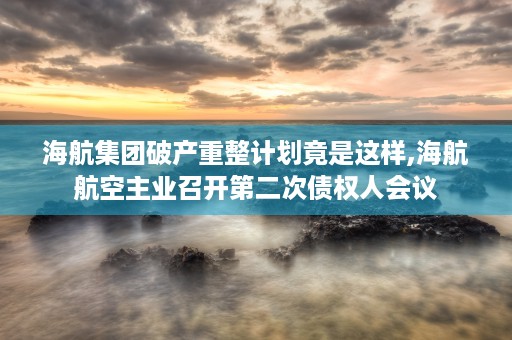 海航集团破产重整计划竟是这样,海航航空主业召开第二次债权人会议