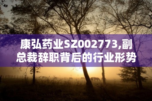 康弘药业SZ002773,副总裁辞职背后的行业形势与投资建议