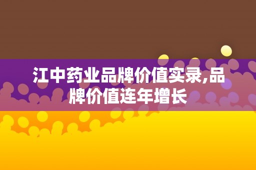 江中药业品牌价值实录,品牌价值连年增长