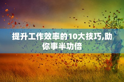 提升工作效率的10大技巧,助你事半功倍