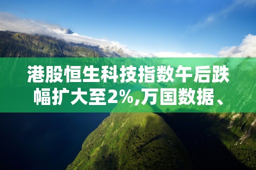 港股恒生科技指数午后跌幅扩大至2%,万国数据、哔哩哔哩等个股受影响