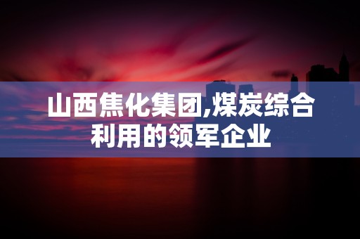 山西焦化集团,煤炭综合利用的领军企业