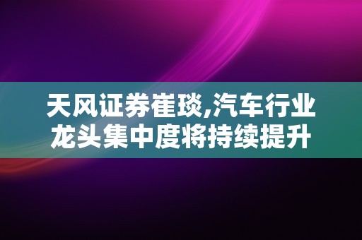 天风证券崔琰,汽车行业龙头集中度将持续提升