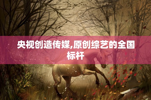 央视创造传媒,原创综艺的全国标杆