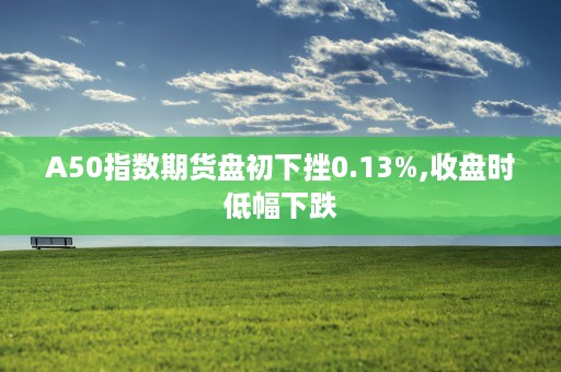 A50指数期货盘初下挫0.13%,收盘时低幅下跌