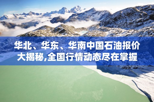 华北、华东、华南中国石油报价大揭秘,全国行情动态尽在掌握