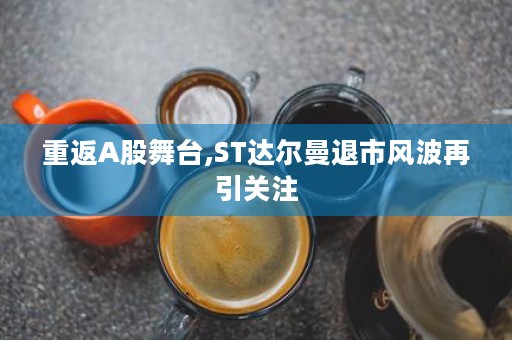 重返A股舞台,ST达尔曼退市风波再引关注