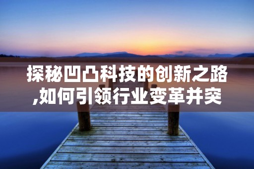 探秘凹凸科技的创新之路,如何引领行业变革并突破技术壁垒