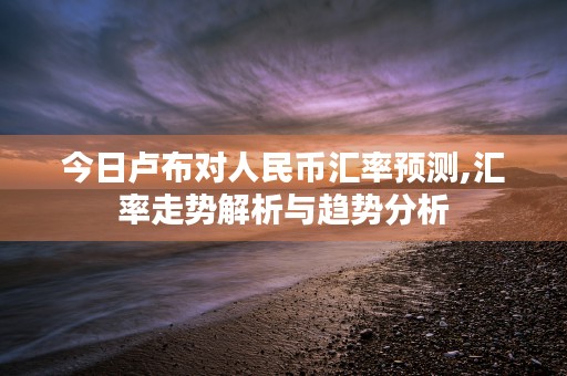 今日卢布对人民币汇率预测,汇率走势解析与趋势分析