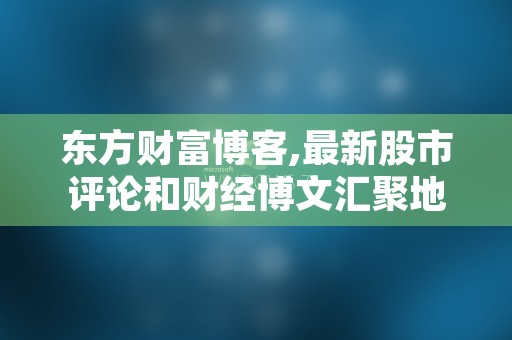 东方财富博客,最新股市评论和财经博文汇聚地