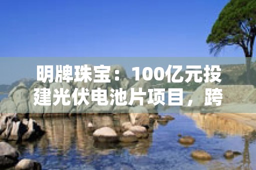 明牌珠宝：100亿元投建光伏电池片项目，跨界发展引发热议