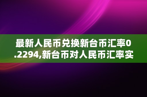 最新人民币兑换新台币汇率0.2294,新台币对人民币汇率实时行情