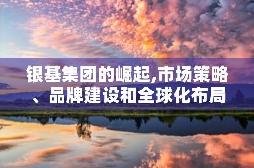 银基集团的崛起,市场策略、品牌建设和全球化布局全方位解析