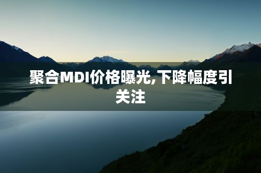 聚合MDI价格曝光,下降幅度引关注