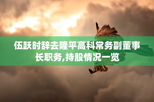 伍跃时辞去隆平高科常务副董事长职务,持股情况一览