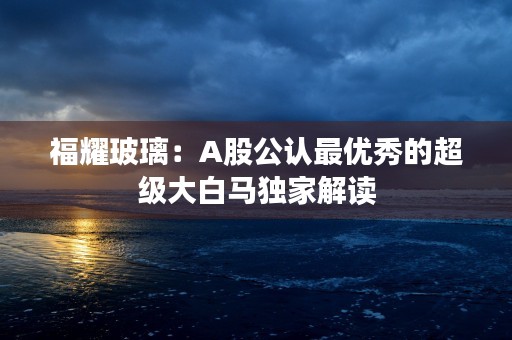 福耀玻璃：A股公认最优秀的超级大白马独家解读