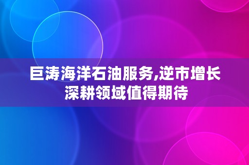 巨涛海洋石油服务,逆市增长 深耕领域值得期待