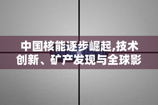 中国核能逐步崛起,技术创新、矿产发现与全球影响