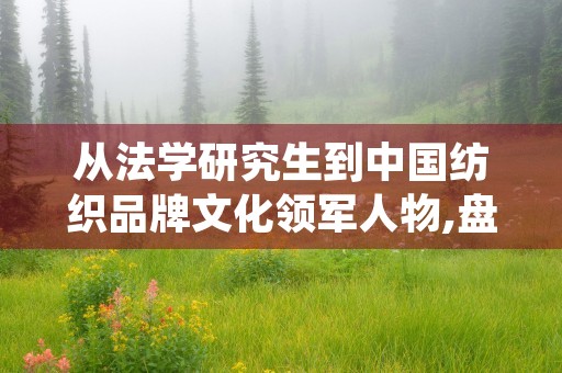 从法学研究生到中国纺织品牌文化领军人物,盘点杨闻孙成就与辞职原因