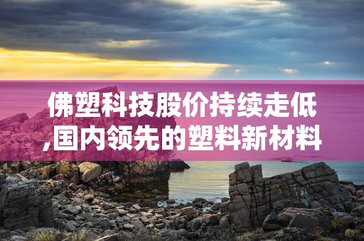 佛塑科技股价持续走低,国内领先的塑料新材料生产企业