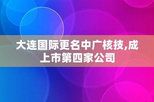 大连国际更名中广核技,成上市第四家公司