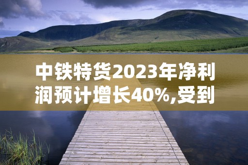 中铁特货2023年净利润预计增长40%,受到太平洋增持评级