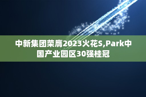 中新集团荣膺2023火花S,Park中国产业园区30强桂冠